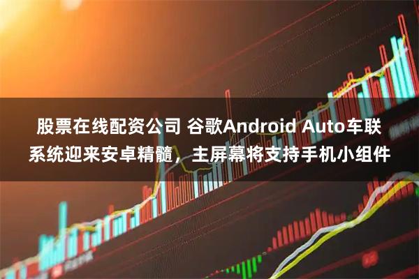 股票在线配资公司 谷歌Android Auto车联系统迎来安卓精髓，主屏幕将支持手机小组件