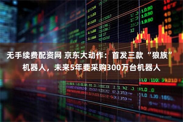 无手续费配资网 京东大动作：首发三款 “狼族” 机器人，未来5年要采购300万台机器人