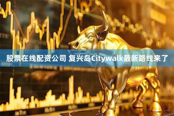 股票在线配资公司 复兴岛Citywalk最新路线来了