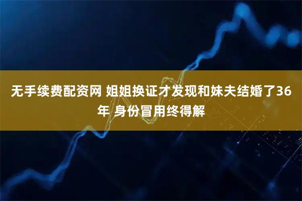 无手续费配资网 姐姐换证才发现和妹夫结婚了36年 身份冒用终得解