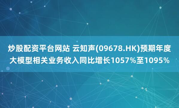 炒股配资平台网站 云知声(09678.HK)预期年度大模型相关业务收入同比增长1057%至1095%