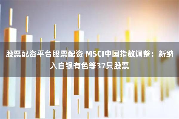 股票配资平台股票配资 MSCI中国指数调整：新纳入白银有色等37只股票
