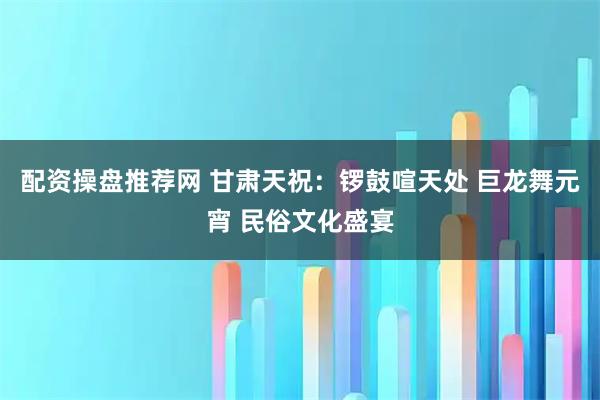 配资操盘推荐网 甘肃天祝：锣鼓喧天处 巨龙舞元宵 民俗文化盛宴