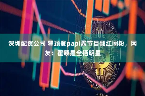 深圳配资公司 瞿颖登papi酱节目翻红圈粉，网友：瞿颖是全栖明星