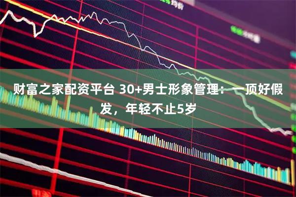 财富之家配资平台 30+男士形象管理：一顶好假发，年轻不止5岁