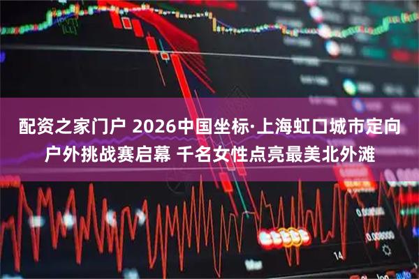 配资之家门户 2026中国坐标·上海虹口城市定向户外挑战赛启幕 千名女性点亮最美北外滩