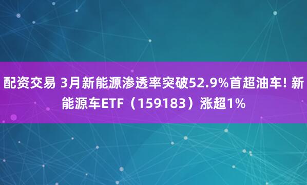 配资交易 3月新能源渗透率突破52.9%首超油车! 新能源车ETF（159183）涨超1%