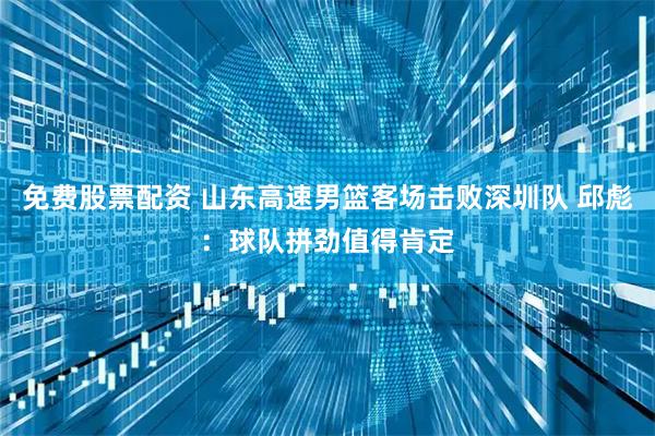 免费股票配资 山东高速男篮客场击败深圳队 邱彪：球队拼劲值得肯定