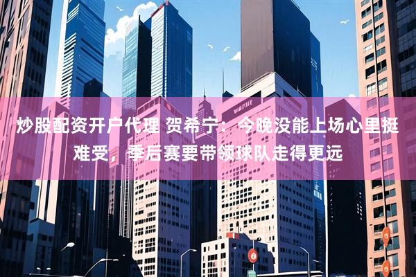 炒股配资开户代理 贺希宁：今晚没能上场心里挺难受，季后赛要带领球队走得更远