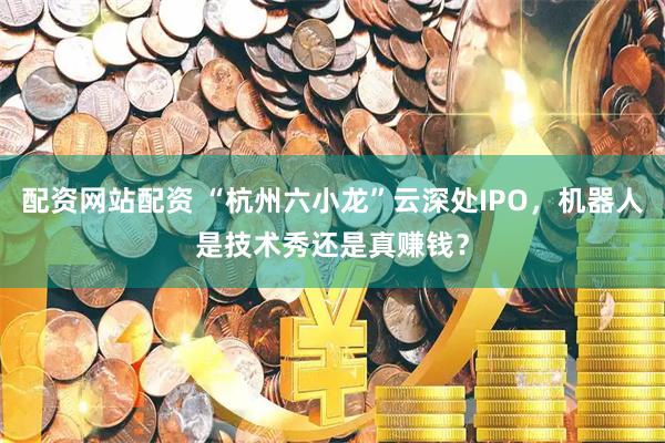 配资网站配资 “杭州六小龙”云深处IPO，机器人是技术秀还是真赚钱？
