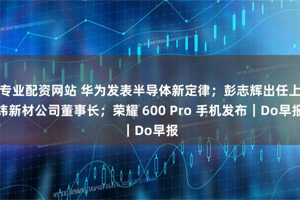 专业配资网站 华为发表半导体新定律；彭志辉出任上纬新材公司董事长；荣耀 600 Pro 手机发布｜Do早报