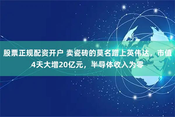 股票正规配资开户 卖瓷砖的莫名蹭上英伟达，市值4天大增20亿元，半导体收入为零