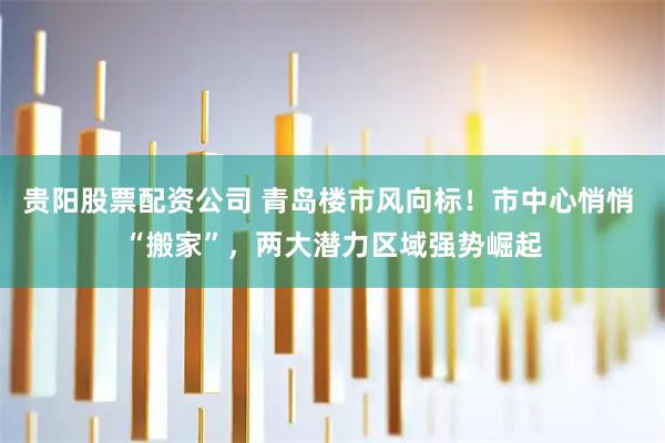 贵阳股票配资公司 青岛楼市风向标！市中心悄悄 “搬家”，两大潜力区域强势崛起