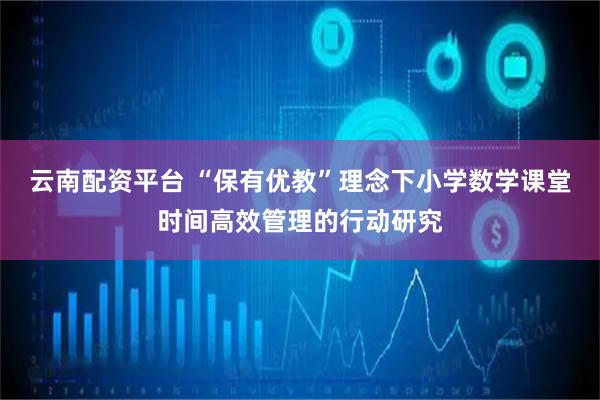云南配资平台 “保有优教”理念下小学数学课堂时间高效管理的行动研究
