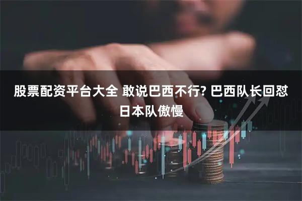 股票配资平台大全 敢说巴西不行? 巴西队长回怼日本队傲慢