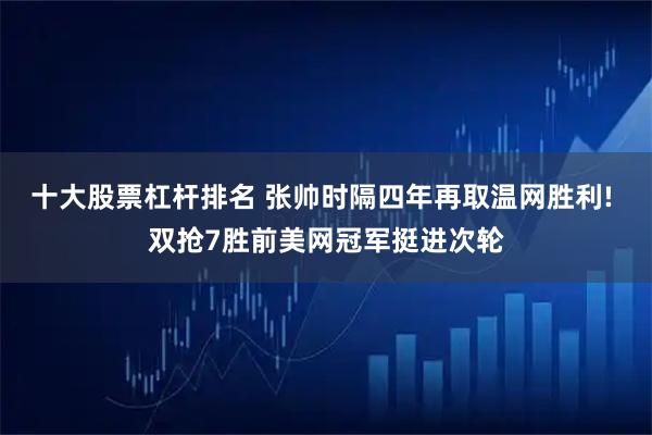 十大股票杠杆排名 张帅时隔四年再取温网胜利! 双抢7胜前美网冠军挺进次轮